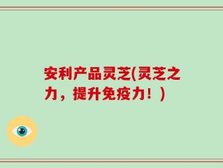 安利产品灵芝(灵芝之力，提升免疫力！)