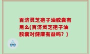 百济灵芝孢子油胶囊有用么(百济灵芝孢子油胶囊对健康有益吗？)