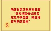 陕西省灵芝孢子粉品牌_“探索陕西省优质灵芝孢子粉品牌：精选推荐与购买指南”