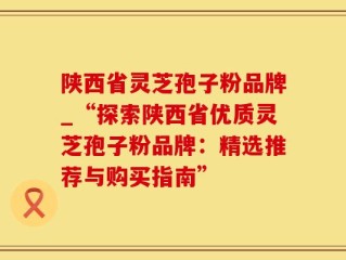 陕西省灵芝孢子粉品牌_“探索陕西省优质灵芝孢子粉品牌：精选推荐与购买指南”