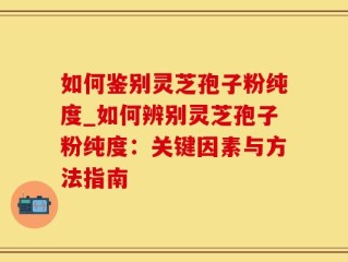 如何鉴别灵芝孢子粉纯度_如何辨别灵芝孢子粉纯度：关键因素与方法指南
