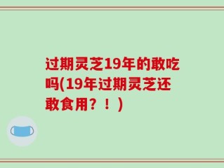 过期灵芝19年的敢吃吗(19年过期灵芝还敢食用？！)