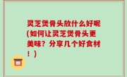 灵芝煲骨头放什么好呢(如何让灵芝煲骨头更美味？分享几个好食材！)