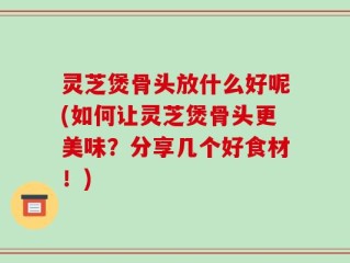 灵芝煲骨头放什么好呢(如何让灵芝煲骨头更美味？分享几个好食材！)