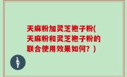 天麻粉加灵芝袍子粉(天麻粉和灵芝袍子粉的联合使用效果如何？)