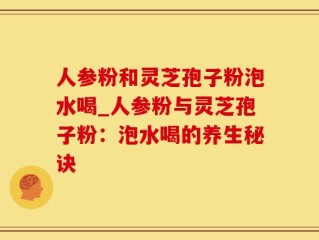 人参粉和灵芝孢子粉泡水喝_人参粉与灵芝孢子粉：泡水喝的养生秘诀