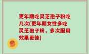 更年期吃灵芝孢子粉吃几次(更年期女性多吃灵芝孢子粉，多次服用效果更佳)