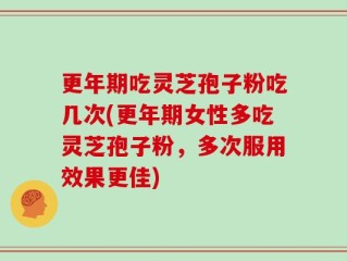 更年期吃灵芝孢子粉吃几次(更年期女性多吃灵芝孢子粉，多次服用效果更佳)