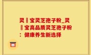 灵瑄宝灵芝孢子粉_灵瑄宝高品质灵芝孢子粉：健康养生新选择