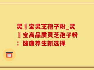 灵瑄宝灵芝孢子粉_灵瑄宝高品质灵芝孢子粉：健康养生新选择