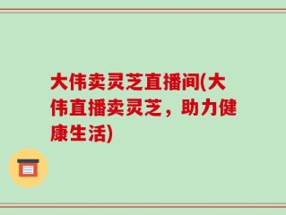 大伟卖灵芝直播间(大伟直播卖灵芝，助力健康生活)