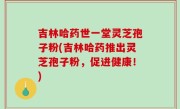 吉林哈药世一堂灵芝孢子粉(吉林哈药推出灵芝孢子粉，促进健康！)