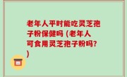 老年人平时能吃灵芝孢子粉保健吗 (老年人可食用灵芝孢子粉吗？)