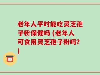 老年人平时能吃灵芝孢子粉保健吗 (老年人可食用灵芝孢子粉吗？)