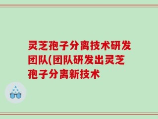 灵芝孢子分离技术研发团队(团队研发出灵芝孢子分离新技术