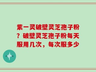 紫一灵破壁灵芝孢子粉？破壁灵芝孢子粉每天服用几次，每次服多少