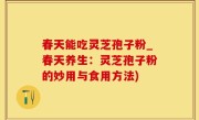 春天能吃灵芝孢子粉_春天养生：灵芝孢子粉的妙用与食用方法)