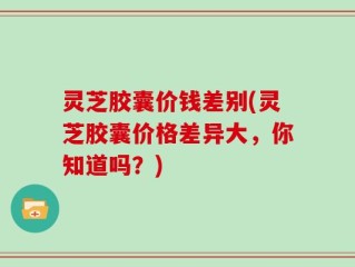 灵芝胶囊价钱差别(灵芝胶囊价格差异大，你知道吗？)