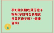 孕妇能长期吃灵芝孢子粉吗(孕妇可否长期食用灵芝孢子粉？-健康咨询)