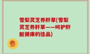 雪梨灵芝养肝草(雪梨灵芝养肝草——呵护肝脏健康的佳品)