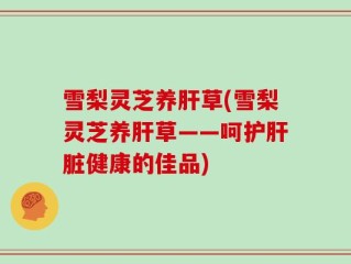 雪梨灵芝养肝草(雪梨灵芝养肝草——呵护肝脏健康的佳品)