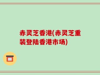 赤灵芝香港(赤灵芝重装登陆香港市场)
