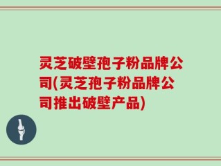 灵芝破壁孢子粉品牌公司(灵芝孢子粉品牌公司推出破壁产品)