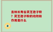 吉林长寿谷灵芝孢子粉？灵芝孢子粉的功效和作用是什么
