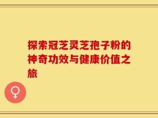 探索冠芝灵芝孢子粉的神奇功效与健康价值之旅