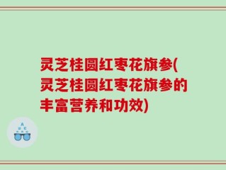 灵芝桂圆红枣花旗参(灵芝桂圆红枣花旗参的丰富营养和功效)