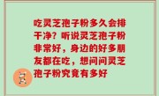吃灵芝孢子粉多久会排干净？听说灵芝孢子粉非常好，身边的好多朋友都在吃，想问问灵芝孢子粉究竟有多好
