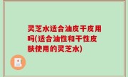 灵芝水适合油皮干皮用吗(适合油性和干性皮肤使用的灵芝水)