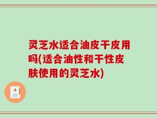 灵芝水适合油皮干皮用吗(适合油性和干性皮肤使用的灵芝水)