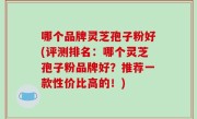 哪个品牌灵芝孢子粉好(评测排名：哪个灵芝孢子粉品牌好？推荐一款性价比高的！)