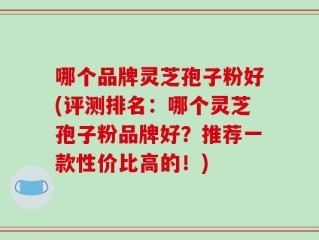 哪个品牌灵芝孢子粉好(评测排名：哪个灵芝孢子粉品牌好？推荐一款性价比高的！)