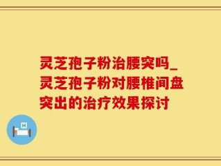 灵芝孢子粉治腰突吗_灵芝孢子粉对腰椎间盘突出的治疗效果探讨