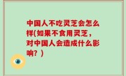 中国人不吃灵芝会怎么样(如果不食用灵芝，对中国人会造成什么影响？)