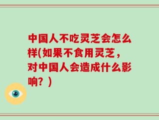 中国人不吃灵芝会怎么样(如果不食用灵芝，对中国人会造成什么影响？)