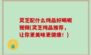灵芝配什么炖品好喝呢视频(灵芝炖品推荐，让你更美味更健康！)