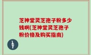 芝神堂灵芝孢子粉多少钱啊(芝神堂灵芝孢子粉价格及购买指南)