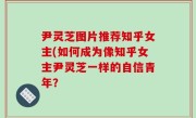 尹灵芝图片推荐知乎女主(如何成为像知乎女主尹灵芝一样的自信青年？