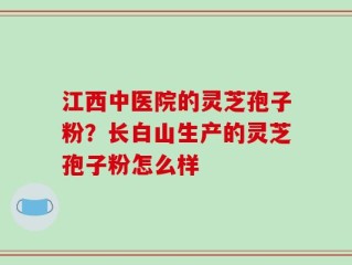江西中医院的灵芝孢子粉？长白山生产的灵芝孢子粉怎么样