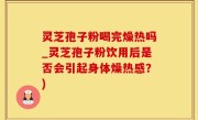 灵芝孢子粉喝完燥热吗_灵芝孢子粉饮用后是否会引起身体燥热感？)