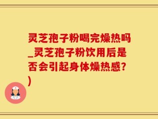 灵芝孢子粉喝完燥热吗_灵芝孢子粉饮用后是否会引起身体燥热感？)