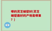 哪的灵芝破壁好(灵芝破壁最好的产地是哪里？)