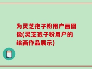 为灵芝孢子粉用户画图像(灵芝孢子粉用户的绘画作品展示)