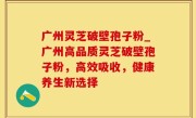 广州灵芝破壁孢子粉_广州高品质灵芝破壁孢子粉，高效吸收，健康养生新选择