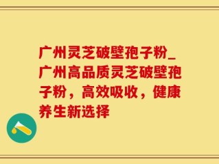 广州灵芝破壁孢子粉_广州高品质灵芝破壁孢子粉，高效吸收，健康养生新选择