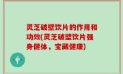 灵芝破壁饮片的作用和功效(灵芝破壁饮片强身健体，宝藏健康)