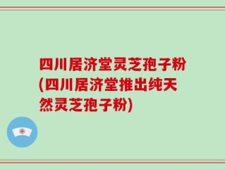 四川居济堂灵芝孢子粉(四川居济堂推出纯天然灵芝孢子粉)